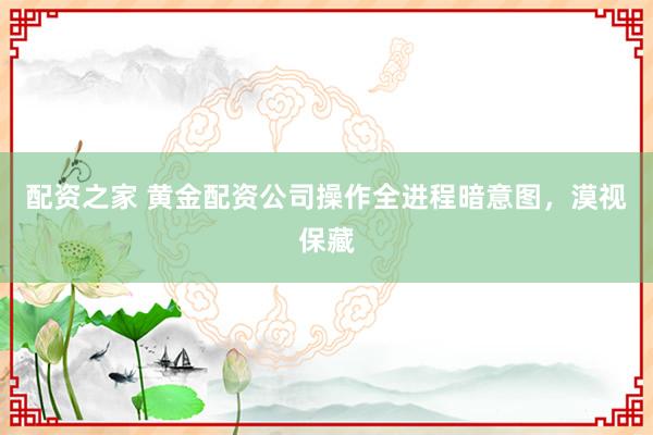配资之家 黄金配资公司操作全进程暗意图，漠视保藏