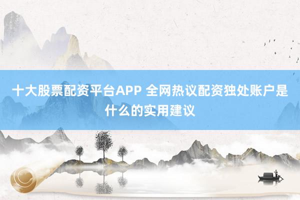 十大股票配资平台APP 全网热议配资独处账户是什么的实用建议