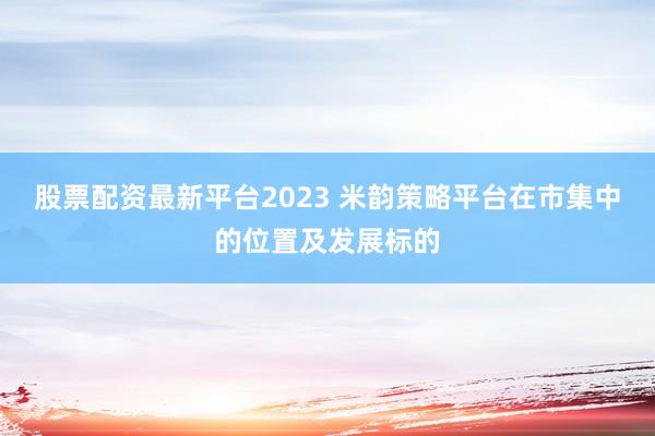 股票配资最新平台2023 米韵策略平台在市集中的位置及发展标的