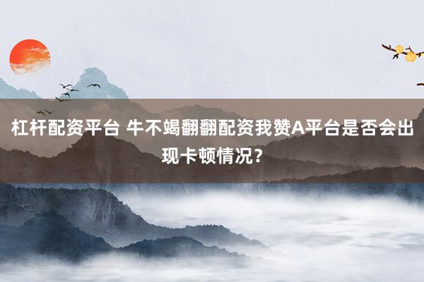 杠杆配资平台 牛不竭翻翻配资我赞A平台是否会出现卡顿情况？