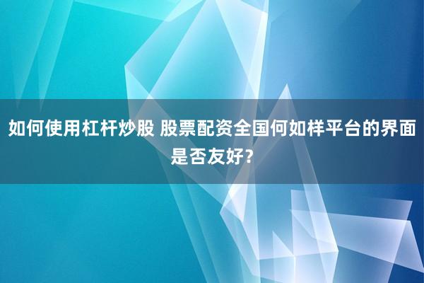 如何使用杠杆炒股 股票配资全国何如样平台的界面是否友好？