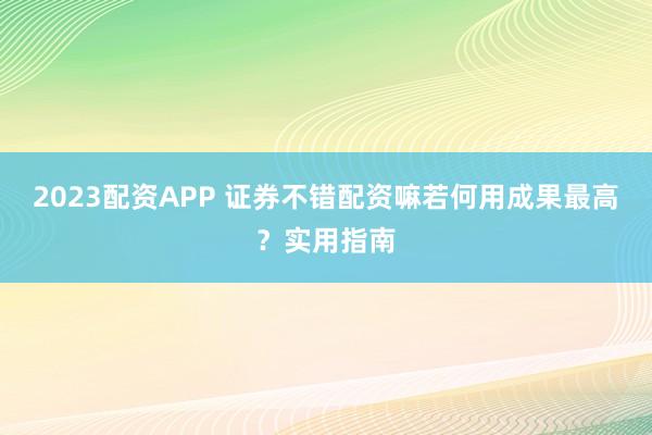 2023配资APP 证券不错配资嘛若何用成果最高？实用指南