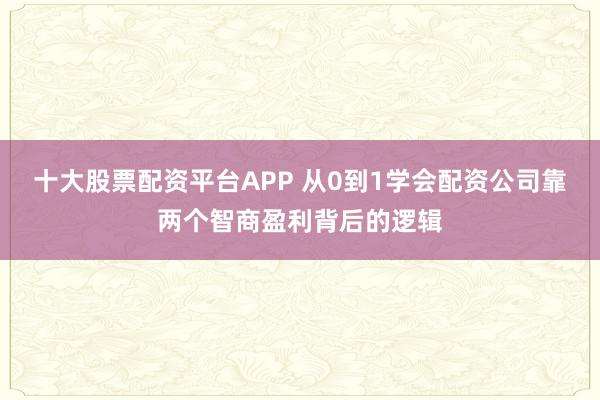 十大股票配资平台APP 从0到1学会配资公司靠两个智商盈利背后的逻辑