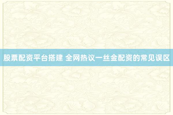 股票配资平台搭建 全网热议一丝金配资的常见误区