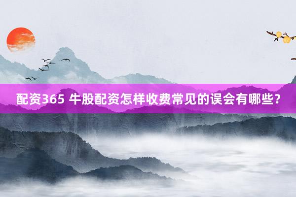 配资365 牛股配资怎样收费常见的误会有哪些？