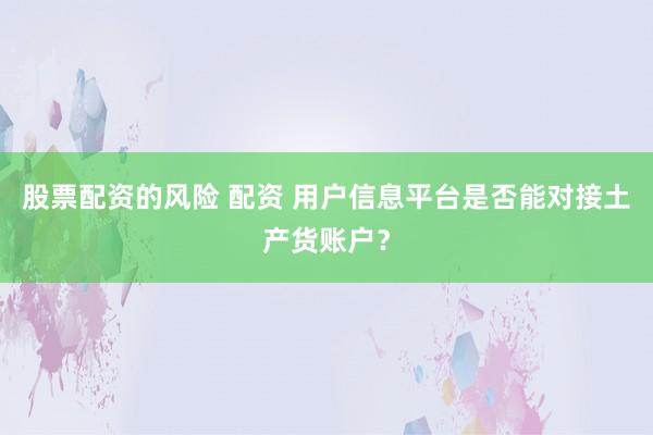 股票配资的风险 配资 用户信息平台是否能对接土产货账户？
