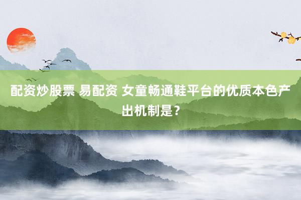 配资炒股票 易配资 女童畅通鞋平台的优质本色产出机制是？