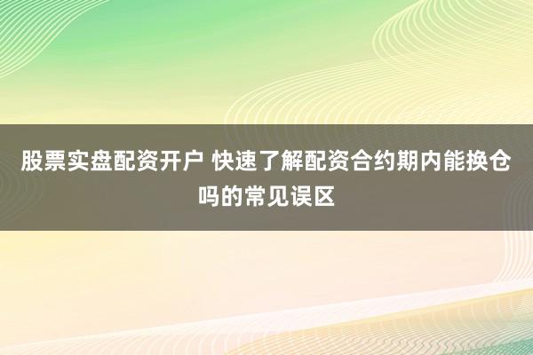 股票实盘配资开户 快速了解配资合约期内能换仓吗的常见误区