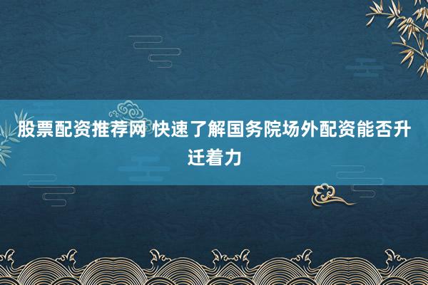 股票配资推荐网 快速了解国务院场外配资能否升迁着力