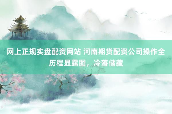 网上正规实盘配资网站 河南期货配资公司操作全历程显露图，冷落储藏