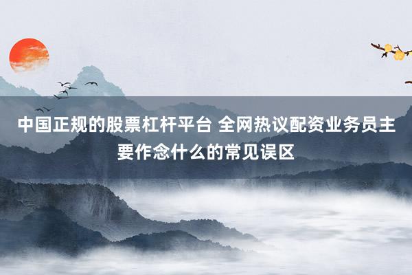 中国正规的股票杠杆平台 全网热议配资业务员主要作念什么的常见误区