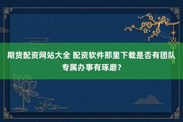 期货配资网站大全 配资软件那里下载是否有团队专属办事有琢磨？