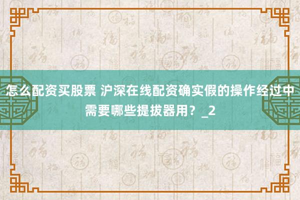 怎么配资买股票 沪深在线配资确实假的操作经过中需要哪些提拔器用？_2