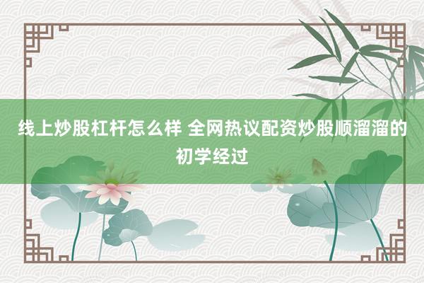 线上炒股杠杆怎么样 全网热议配资炒股顺溜溜的初学经过