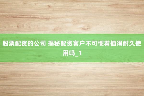 股票配资的公司 揭秘配资客户不可惯着值得耐久使用吗_1