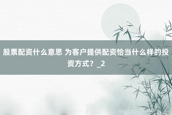 股票配资什么意思 为客户提供配资恰当什么样的投资方式？_2