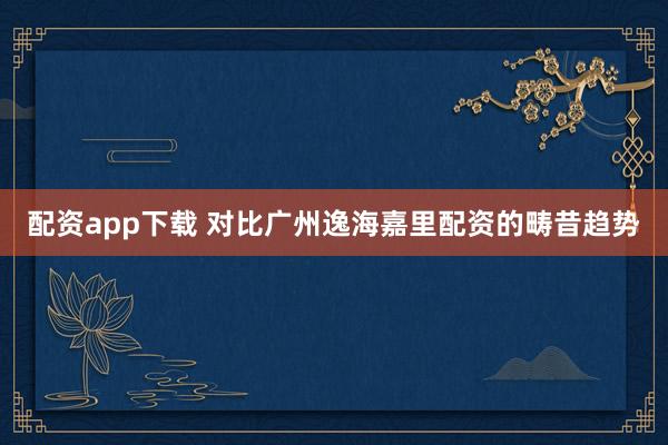 配资app下载 对比广州逸海嘉里配资的畴昔趋势