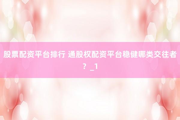 股票配资平台排行 通股权配资平台稳健哪类交往者？_1