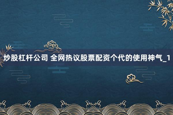 炒股杠杆公司 全网热议股票配资个代的使用神气_1