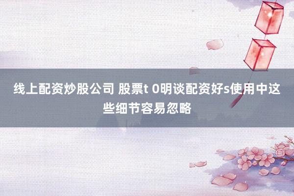 线上配资炒股公司 股票t 0明谈配资好s使用中这些细节容易忽略