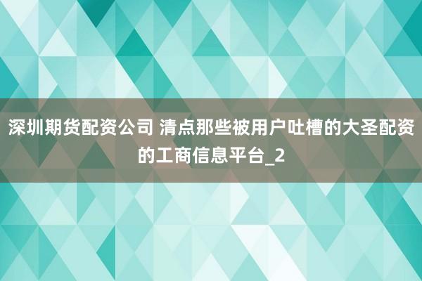 深圳期货配资公司 清点那些被用户吐槽的大圣配资的工商信息平台_2