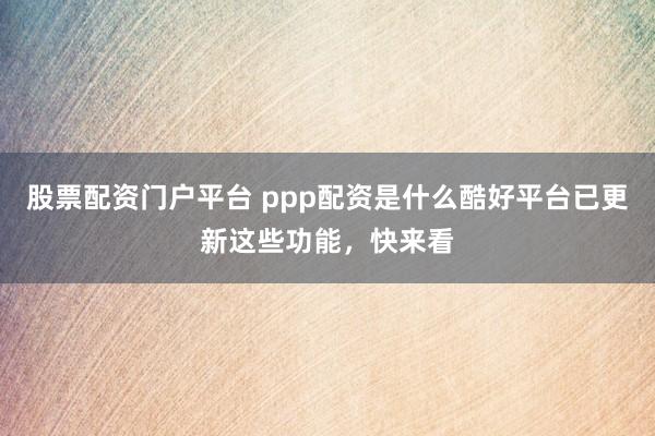 股票配资门户平台 ppp配资是什么酷好平台已更新这些功能，快来看