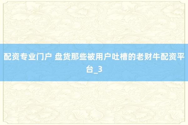配资专业门户 盘货那些被用户吐槽的老财牛配资平台_3