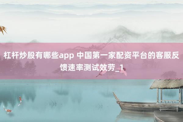 杠杆炒股有哪些app 中国第一家配资平台的客服反馈速率测试效劳_1