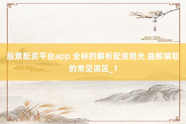 股票配资平台app 全标的解析配资赔光 曲解骗取的常见误区_1