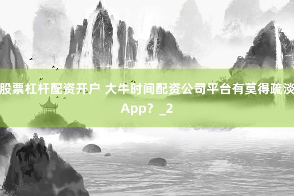 股票杠杆配资开户 大牛时间配资公司平台有莫得疏淡App？_2