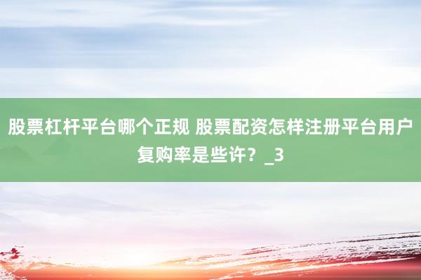 股票杠杆平台哪个正规 股票配资怎样注册平台用户复购率是些许？_3