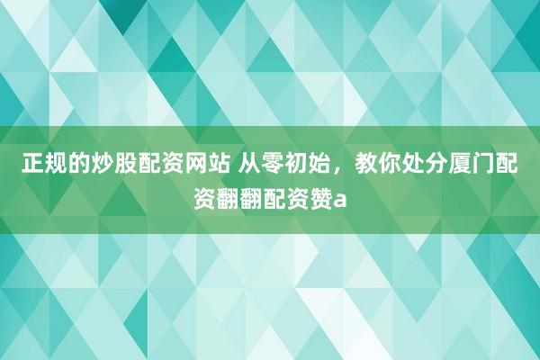 正规的炒股配资网站 从零初始，教你处分厦门配资翻翻配资赞a