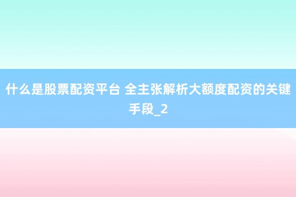 什么是股票配资平台 全主张解析大额度配资的关键手段_2