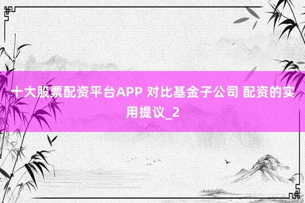 十大股票配资平台APP 对比基金子公司 配资的实用提议_2