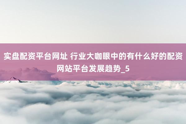 实盘配资平台网址 行业大咖眼中的有什么好的配资网站平台发展趋势_5