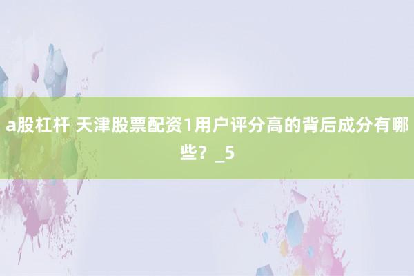 a股杠杆 天津股票配资1用户评分高的背后成分有哪些？_5