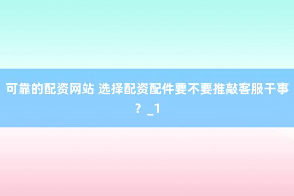可靠的配资网站 选择配资配件要不要推敲客服干事？_1