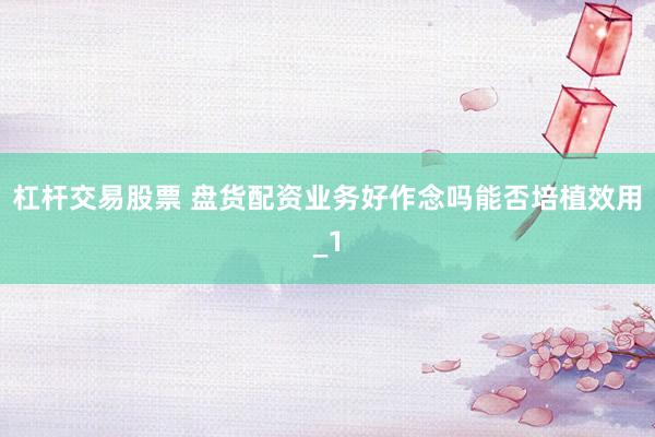 杠杆交易股票 盘货配资业务好作念吗能否培植效用_1