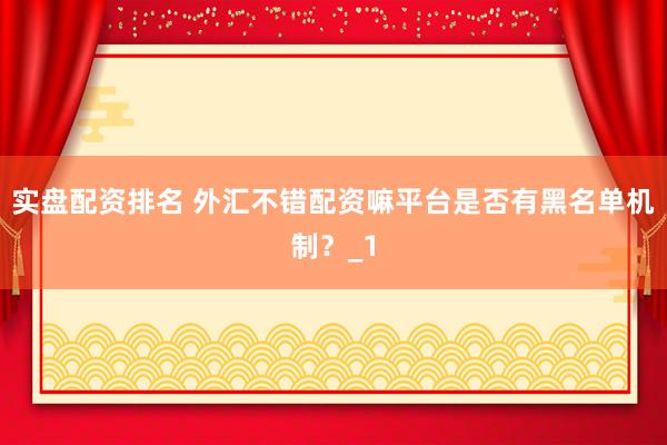 实盘配资排名 外汇不错配资嘛平台是否有黑名单机制？_1