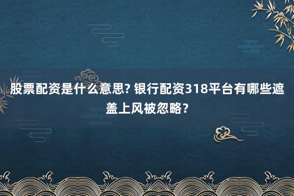 股票配资是什么意思? 银行配资318平台有哪些遮盖上风被忽略？
