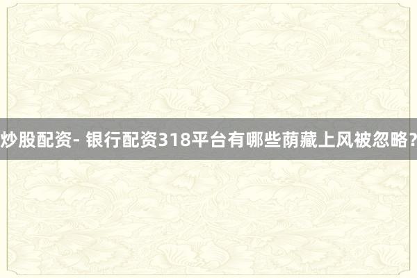 炒股配资- 银行配资318平台有哪些荫藏上风被忽略？