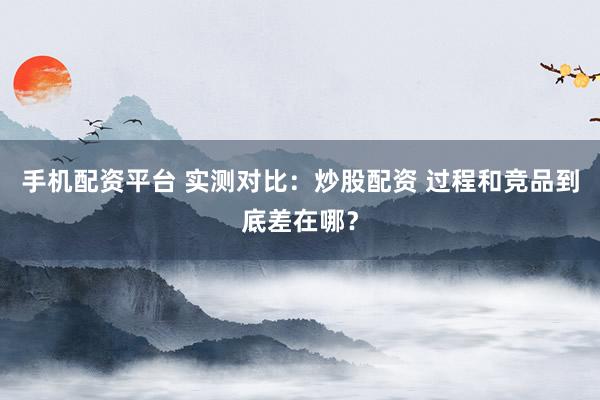 手机配资平台 实测对比：炒股配资 过程和竞品到底差在哪？