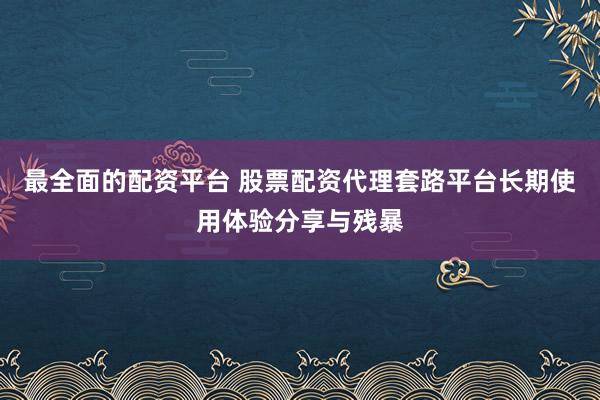 最全面的配资平台 股票配资代理套路平台长期使用体验分享与残暴