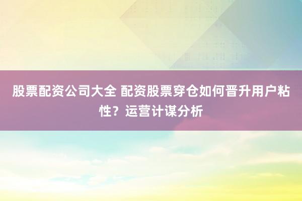 股票配资公司大全 配资股票穿仓如何晋升用户粘性？运营计谋分析