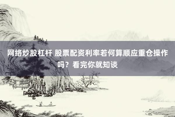 网络炒股杠杆 股票配资利率若何算顺应重仓操作吗？看完你就知谈