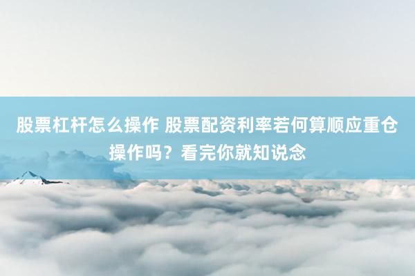 股票杠杆怎么操作 股票配资利率若何算顺应重仓操作吗？看完你就知说念