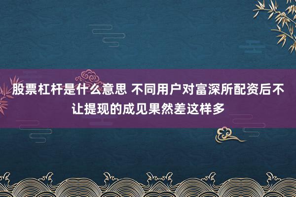 股票杠杆是什么意思 不同用户对富深所配资后不让提现的成见果然差这样多