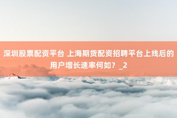 深圳股票配资平台 上海期货配资招聘平台上线后的用户增长速率何如？_2