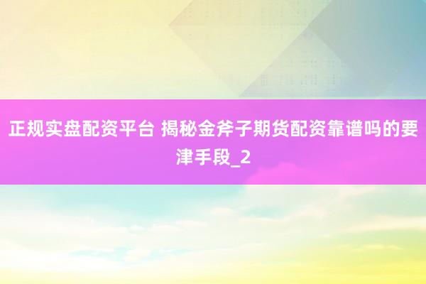 正规实盘配资平台 揭秘金斧子期货配资靠谱吗的要津手段_2