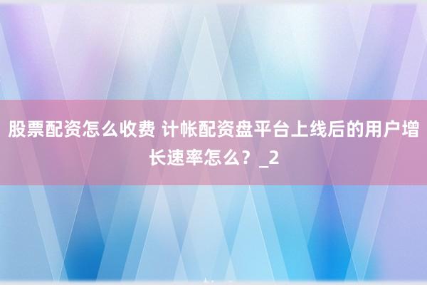 股票配资怎么收费 计帐配资盘平台上线后的用户增长速率怎么？_2